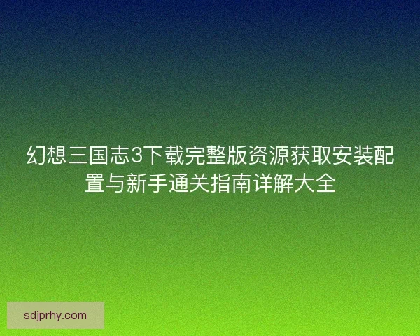幻想三国志3下载完整版资源获取安装配置与新手通关指南详解大全