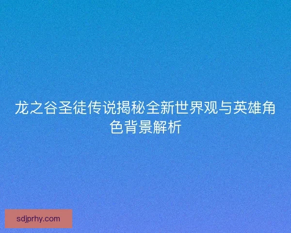 龙之谷圣徒传说揭秘全新世界观与英雄角色背景解析
