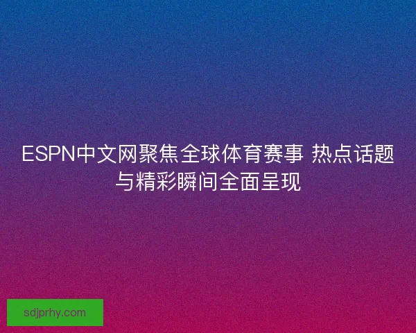 ESPN中文网聚焦全球体育赛事 热点话题与精彩瞬间全面呈现