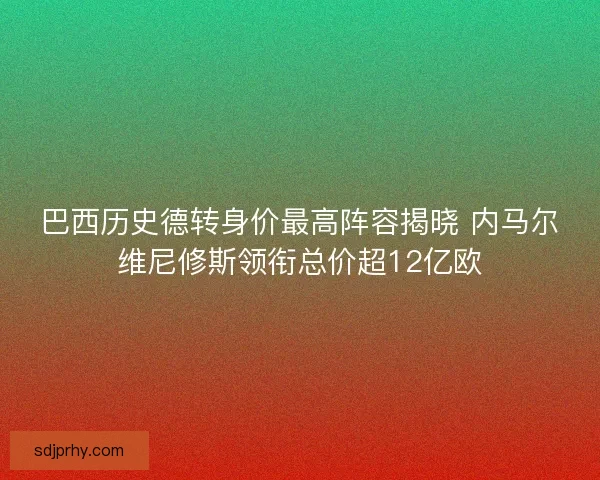 巴西历史德转身价最高阵容揭晓 内马尔维尼修斯领衔总价超12亿欧