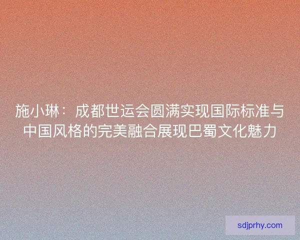 施小琳：成都世运会圆满实现国际标准与中国风格的完美融合展现巴蜀文化魅力