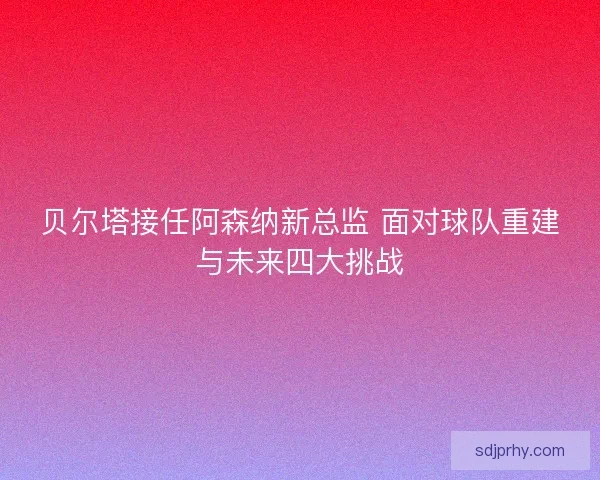 贝尔塔接任阿森纳新总监 面对球队重建与未来四大挑战
