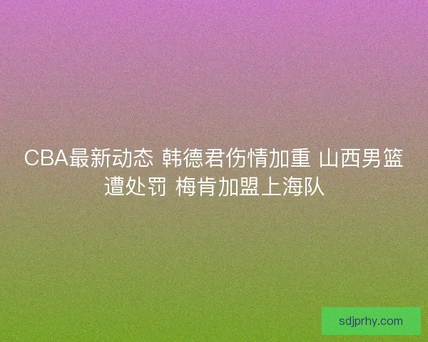 CBA最新动态 韩德君伤情加重 山西男篮遭处罚 梅肯加盟上海队