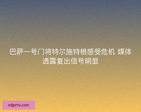 巴萨一号门将特尔施特根感受危机 媒体透露复出信号明显