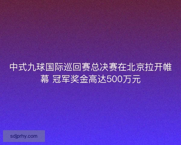 中式九球国际巡回赛总决赛在北京拉开帷幕 冠军奖金高达500万元
