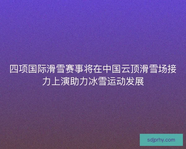 四项国际滑雪赛事将在中国云顶滑雪场接力上演助力冰雪运动发展