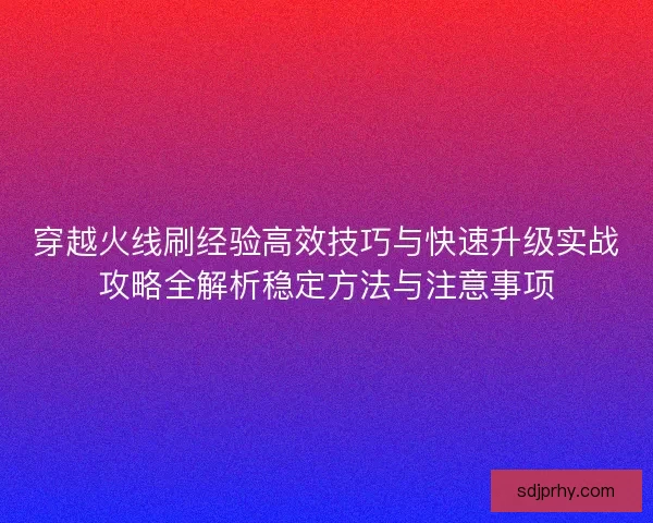 穿越火线刷经验高效技巧与快速升级实战攻略全解析稳定方法与注意事项