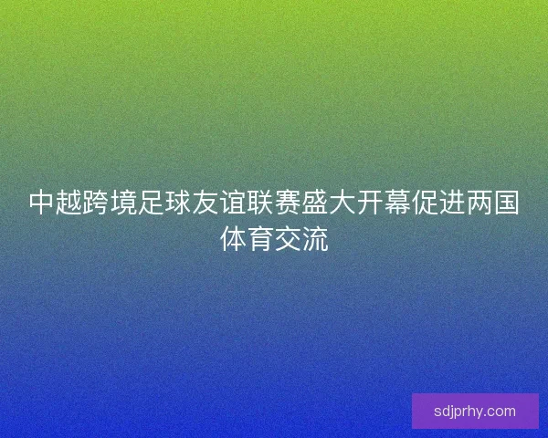 中越跨境足球友谊联赛盛大开幕促进两国体育交流