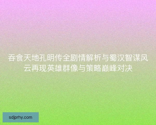 吞食天地孔明传全剧情解析与蜀汉智谋风云再现英雄群像与策略巅峰对决