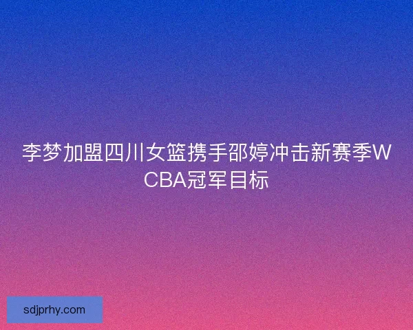 李梦加盟四川女篮携手邵婷冲击新赛季WCBA冠军目标