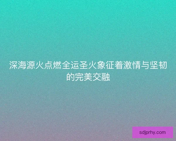 深海源火点燃全运圣火象征着激情与坚韧的完美交融
