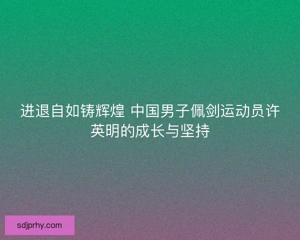 进退自如铸辉煌 中国男子佩剑运动员许英明的成长与坚持