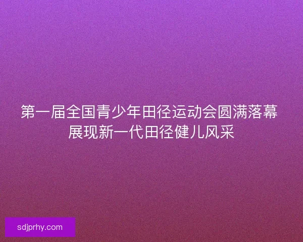 第一届全国青少年田径运动会圆满落幕 展现新一代田径健儿风采 第一届全国青少年田径运动会圆满落幕 展现新一代田径健儿风采