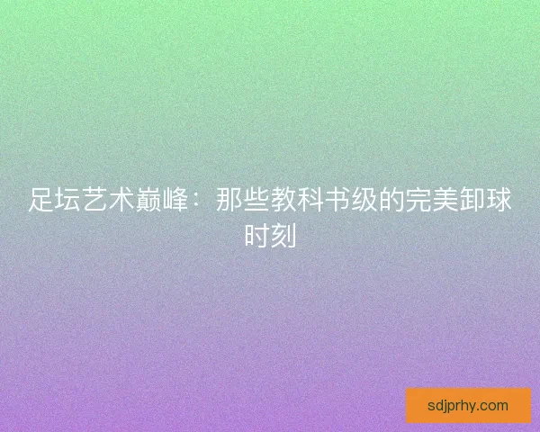 足坛艺术巅峰：那些教科书级的完美卸球时刻