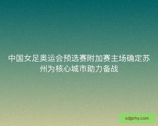 中国女足奥运会预选赛附加赛主场确定苏州为核心城市助力备战 中国女足奥运会预选赛附加赛主场确定苏州为核心城市助力备战