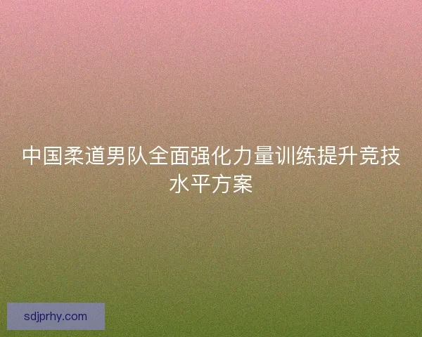 中国柔道男队全面强化力量训练提升竞技水平方案 中国柔道男队全面强化力量训练提升竞技水平方案