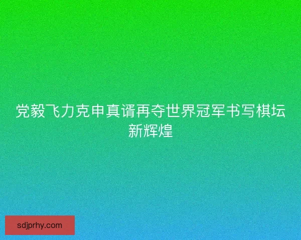 党毅飞力克申真谞再夺世界冠军书写棋坛新辉煌 党毅飞力克申真谞再夺世界冠军书写棋坛新辉煌