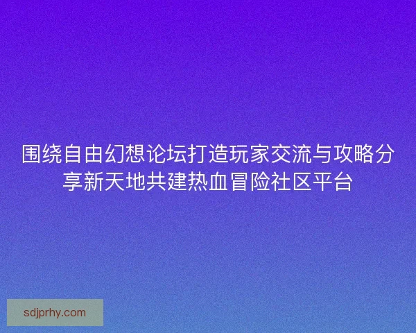 围绕自由幻想论坛打造玩家交流与攻略分享新天地共建热血冒险社区平台