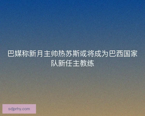 巴媒称新月主帅热苏斯或将成为巴西国家队新任主教练 巴媒称新月主帅热苏斯或将成为巴西国家队新任主教练