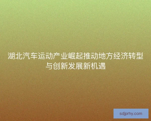 湖北汽车运动产业崛起推动地方经济转型与创新发展新机遇 湖北汽车运动产业崛起推动地方经济转型与创新发展新机遇