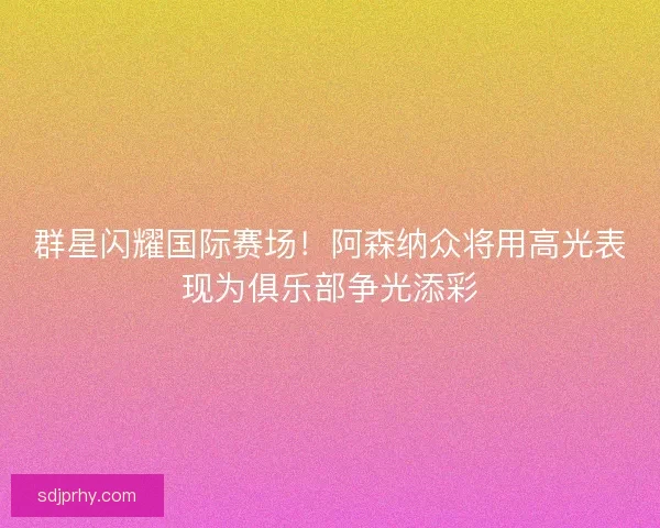 群星闪耀国际赛场！阿森纳众将用高光表现为俱乐部争光添彩