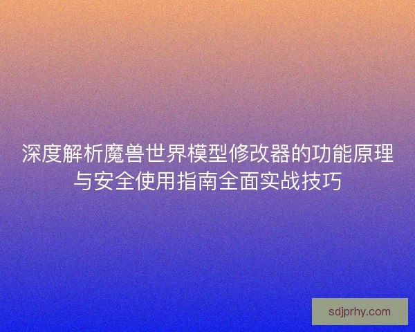 深度解析魔兽世界模型修改器的功能原理与安全使用指南全面实战技巧