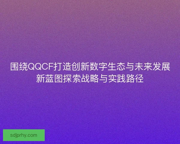 围绕QQCF打造创新数字生态与未来发展新蓝图探索战略与实践路径