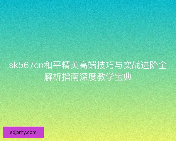 sk567cn和平精英高端技巧与实战进阶全解析指南深度教学宝典 sk567cn和平精英高端技巧与实战进阶全解析指南深度教学宝典