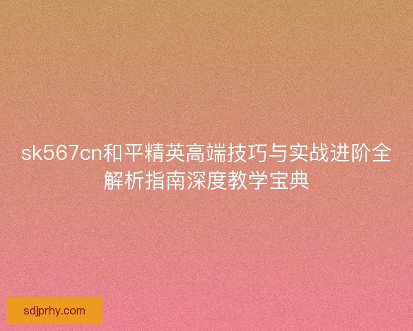 sk567cn和平精英高端技巧与实战进阶全解析指南深度教学宝典 sk567cn和平精英高端技巧与实战进阶全解析指南深度教学宝典