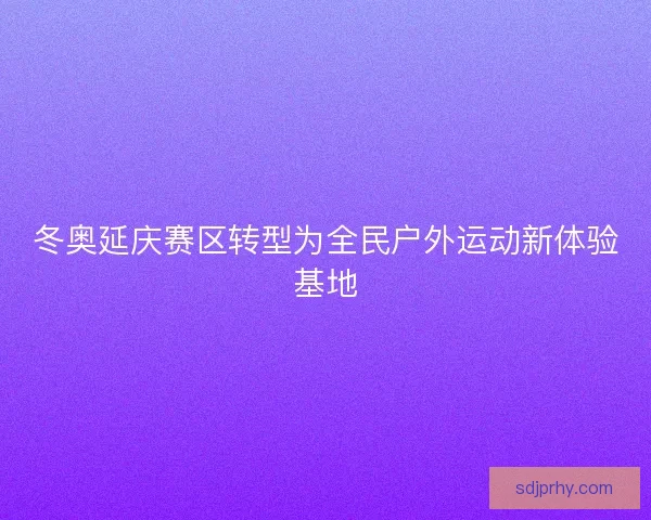 冬奥延庆赛区转型为全民户外运动新体验基地 冬奥延庆赛区转型为全民户外运动新体验基地